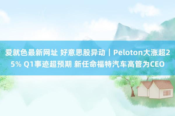 爱就色最新网址 好意思股异动｜Peloton大涨超25% Q1事迹超预期 新任命福特汽车高管为CEO