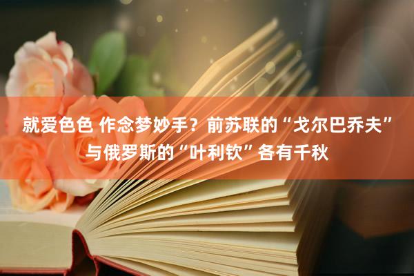 就爱色色 作念梦妙手？前苏联的“戈尔巴乔夫”与俄罗斯的“叶利钦”各有千秋