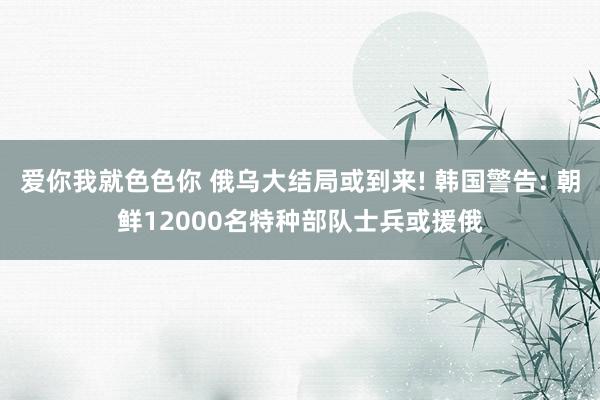 爱你我就色色你 俄乌大结局或到来! 韩国警告: 朝鲜12000名特种部队士兵或援俄