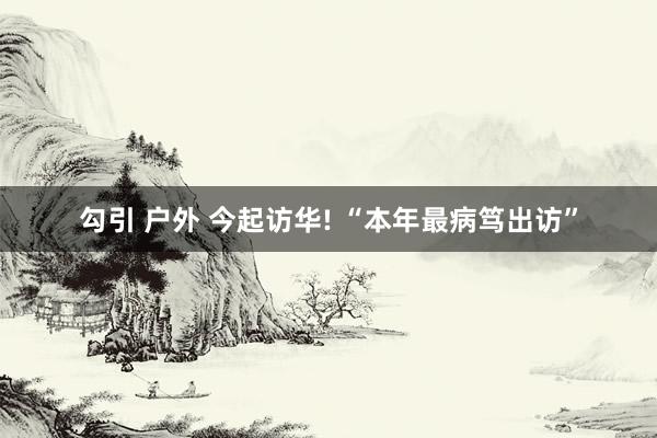 勾引 户外 今起访华! “本年最病笃出访”