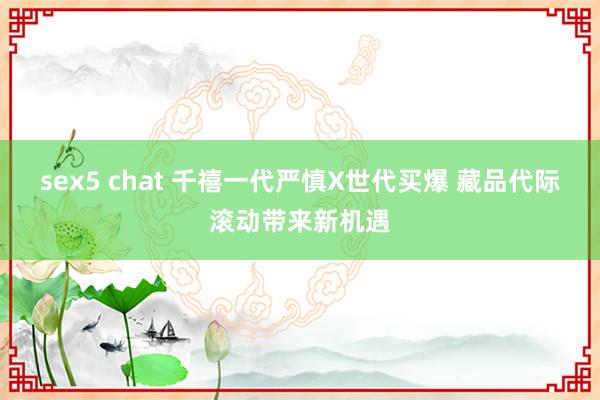 sex5 chat 千禧一代严慎X世代买爆 藏品代际滚动带来新机遇