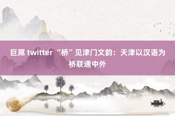 巨屌 twitter “桥”见津门文韵：天津以汉语为桥联通中外