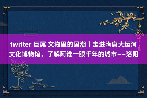 twitter 巨屌 文物里的国潮丨走进隋唐大运河文化博物馆，了解阿谁一眼千年的城市——洛阳