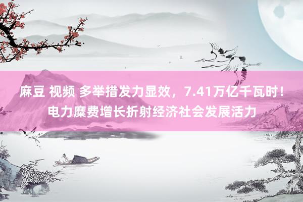 麻豆 视频 多举措发力显效，7.41万亿千瓦时！电力糜费增长折射经济社会发展活力