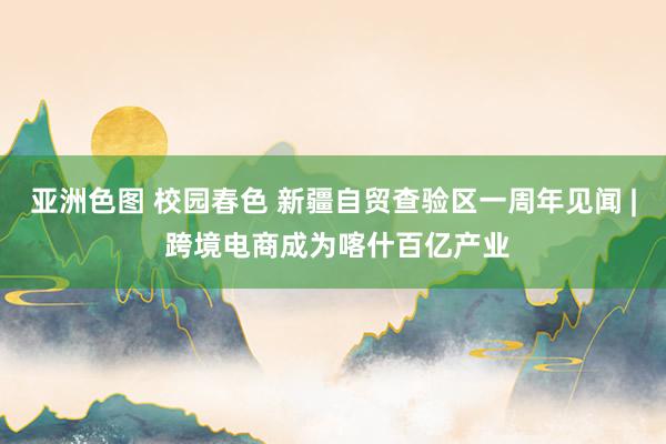 亚洲色图 校园春色 新疆自贸查验区一周年见闻 | 跨境电商成为喀什百亿产业