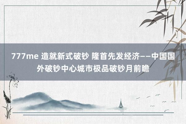 777me 造就新式破钞 隆首先发经济——中国国外破钞中心城市极品破钞月前瞻