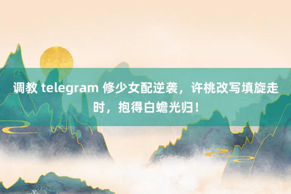 调教 telegram 修少女配逆袭，许桃改写填旋走时，抱得白蟾光归！