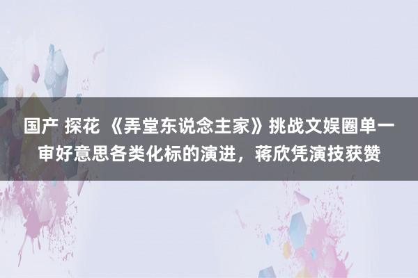 国产 探花 《弄堂东说念主家》挑战文娱圈单一审好意思各类化标的演进，蒋欣凭演技获赞