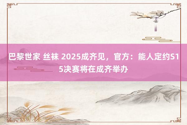 巴黎世家 丝袜 2025成齐见，官方：能人定约S15决赛将在成齐举办