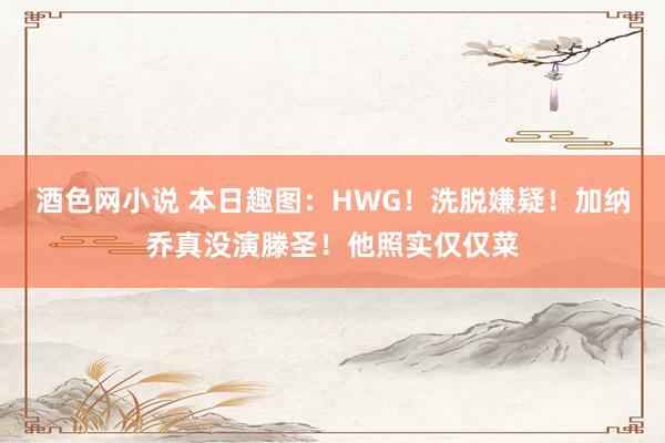 酒色网小说 本日趣图：HWG！洗脱嫌疑！加纳乔真没演滕圣！他照实仅仅菜