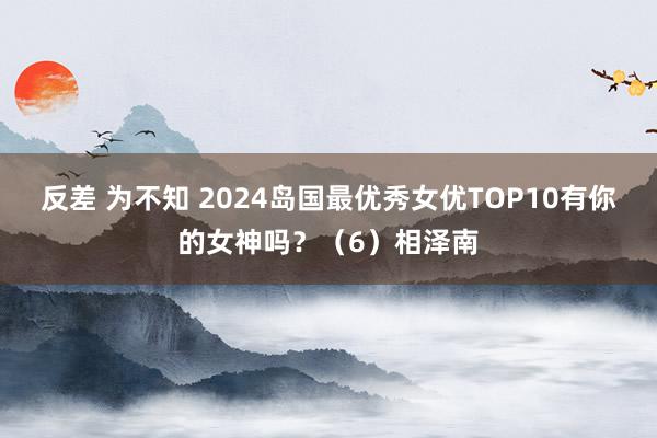 反差 为不知 2024岛国最优秀女优TOP10有你的女神吗？（6）相泽南