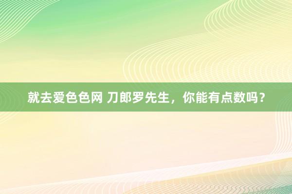 就去爱色色网 刀郎罗先生，你能有点数吗？