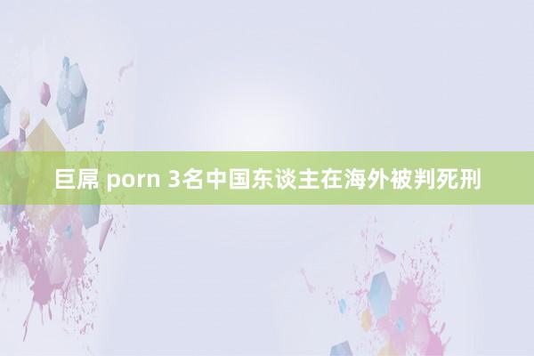 巨屌 porn 3名中国东谈主在海外被判死刑