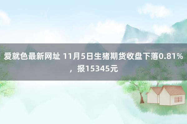 爱就色最新网址 11月5日生猪期货收盘下落0.81%，报15345元