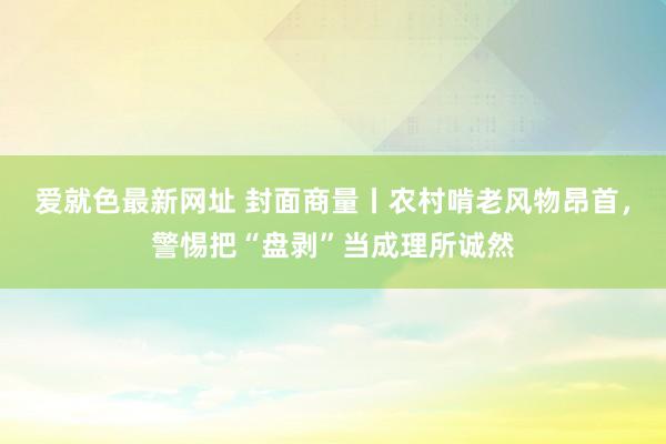 爱就色最新网址 封面商量丨农村啃老风物昂首，警惕把“盘剥”当成理所诚然