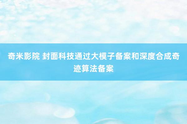 奇米影院 封面科技通过大模子备案和深度合成奇迹算法备案