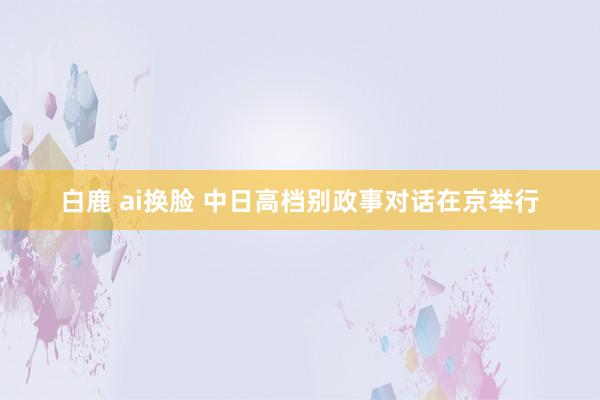 白鹿 ai换脸 中日高档别政事对话在京举行