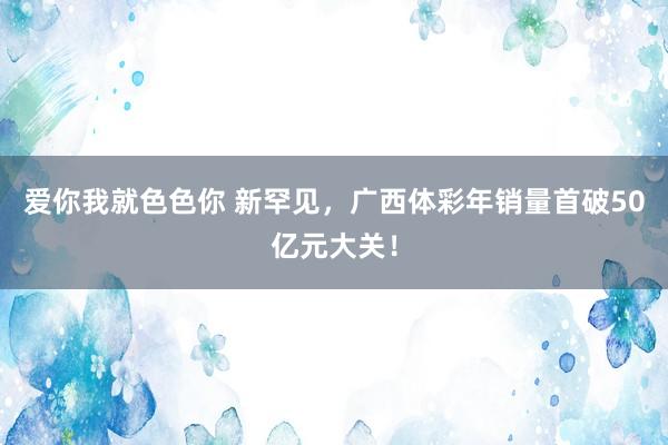 爱你我就色色你 新罕见，广西体彩年销量首破50亿元大关！