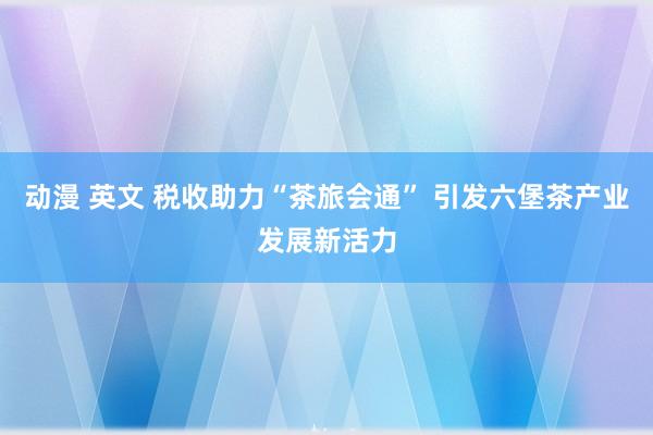 动漫 英文 税收助力“茶旅会通” 引发六堡茶产业发展新活力