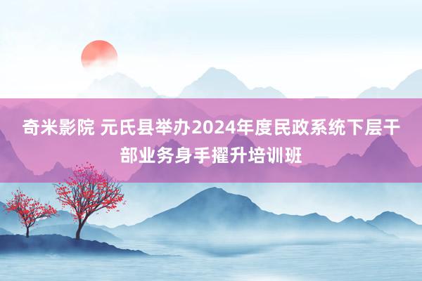 奇米影院 元氏县举办2024年度民政系统下层干部业务身手擢升培训班