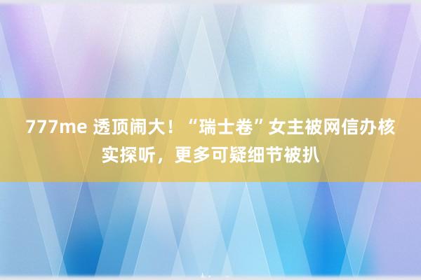 777me 透顶闹大！“瑞士卷”女主被网信办核实探听，更多可疑细节被扒