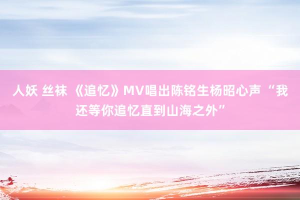 人妖 丝袜 《追忆》MV唱出陈铭生杨昭心声 “我还等你追忆直到山海之外”