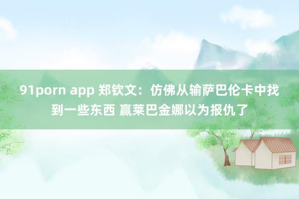 91porn app 郑钦文：仿佛从输萨巴伦卡中找到一些东西 赢莱巴金娜以为报仇了