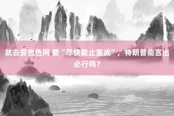 就去爱色色网 要“尽快截止宣战”，特朗普能言出必行吗？