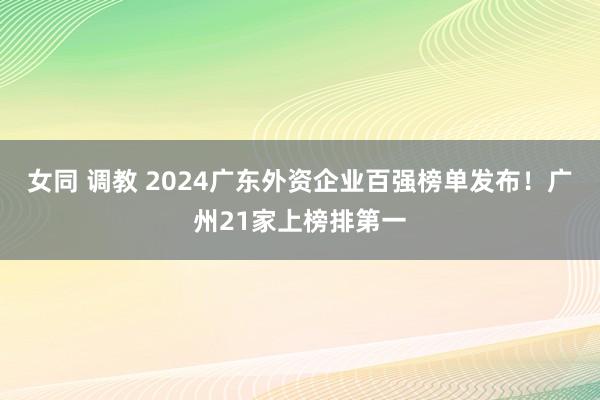 女同 调教 2024广东外资企业百强榜单发布！广州21家上榜排第一