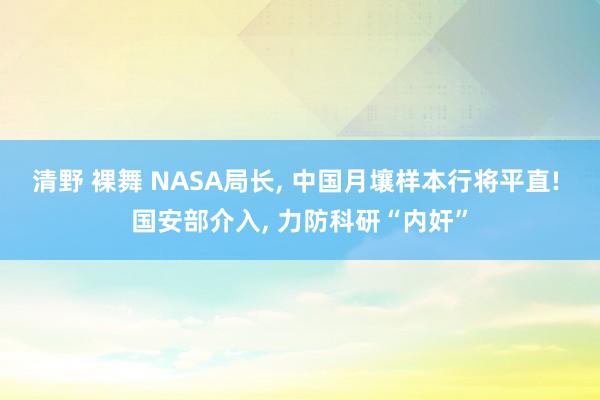 清野 裸舞 NASA局长， 中国月壤样本行将平直! 国安部介入， 力防科研“内奸”