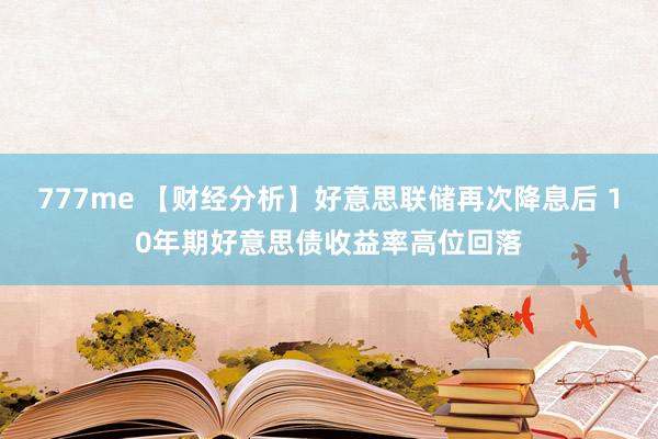 777me 【财经分析】好意思联储再次降息后 10年期好意思债收益率高位回落