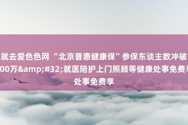 就去爱色色网 “北京普惠健康保”参保东谈主数冲破200万&#32;就医陪护上门照顾等健康处事免费享