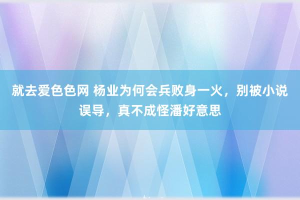 就去爱色色网 杨业为何会兵败身一火，别被小说误导，真不成怪潘好意思