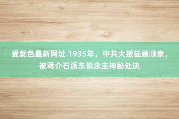 爱就色最新网址 1935年，中共大叛徒顾顺章，被蒋介石派东说念主神秘处决