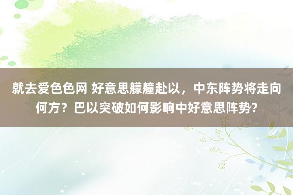 就去爱色色网 好意思艨艟赴以，中东阵势将走向何方？巴以突破如何影响中好意思阵势？