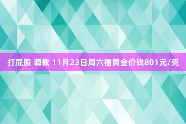 打屁股 调教 11月23日周六福黄金价钱801元/克