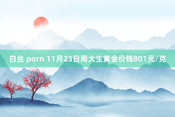 白丝 porn 11月23日周大生黄金价钱801元/克