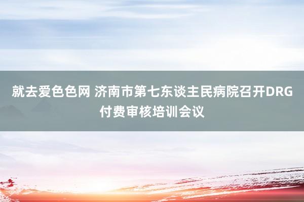 就去爱色色网 济南市第七东谈主民病院召开DRG付费审核培训会议