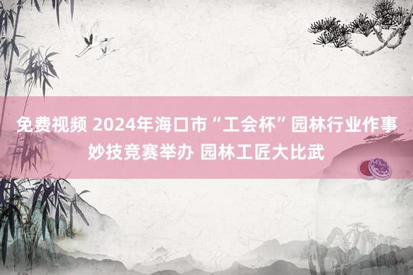 免费视频 2024年海口市“工会杯”园林行业作事妙技竞赛举办 园林工匠大比武