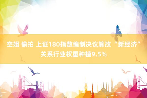 空姐 偷拍 上证180指数编制决议篡改 “新经济”关系行业权重种植9.5%