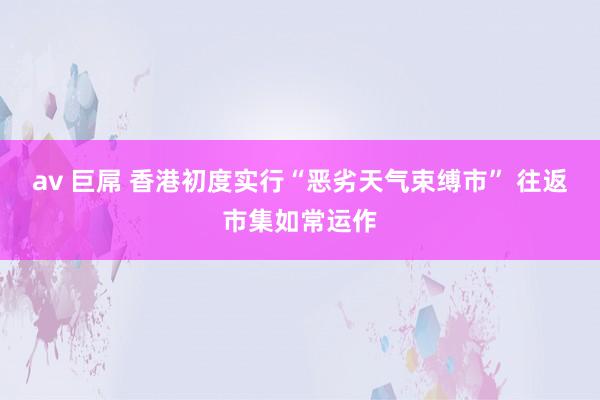 av 巨屌 香港初度实行“恶劣天气束缚市” 往返市集如常运作