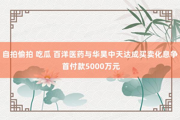 自拍偷拍 吃瓜 百洋医药与华昊中天达成买卖化息争 首付款5000万元