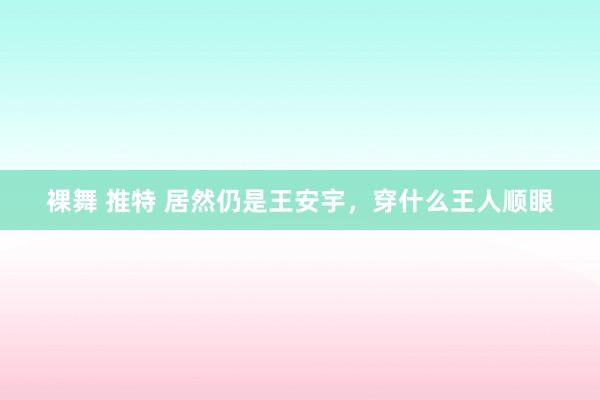 裸舞 推特 居然仍是王安宇，穿什么王人顺眼