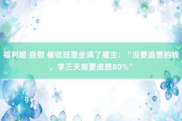 福利姬 自慰 催收班里坐满了雇主：“没要追想的钱，学三天能要追想80%”