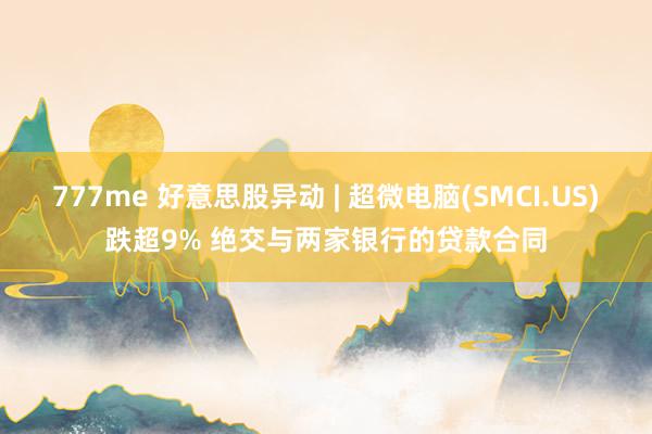 777me 好意思股异动 | 超微电脑(SMCI.US)跌超9% 绝交与两家银行的贷款合同