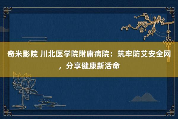 奇米影院 川北医学院附庸病院：筑牢防艾安全网，分享健康新活命