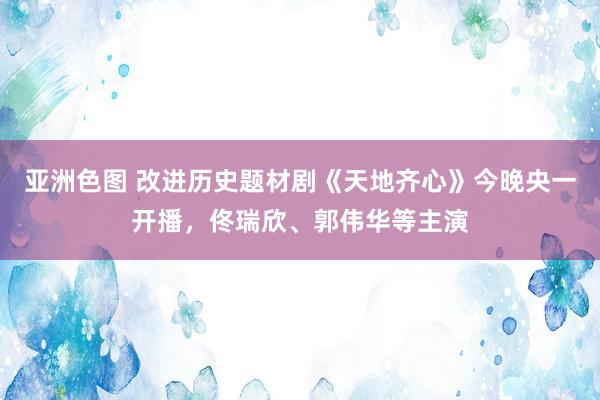 亚洲色图 改进历史题材剧《天地齐心》今晚央一开播，佟瑞欣、郭伟华等主演