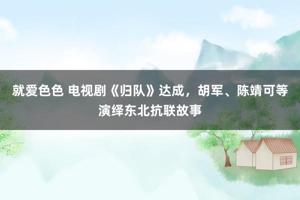 就爱色色 电视剧《归队》达成，胡军、陈靖可等演绎东北抗联故事