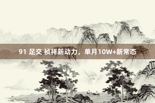 91 足交 祯祥新动力，单月10W+新常态