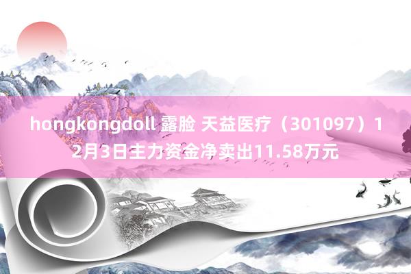 hongkongdoll 露脸 天益医疗（301097）12月3日主力资金净卖出11.58万元